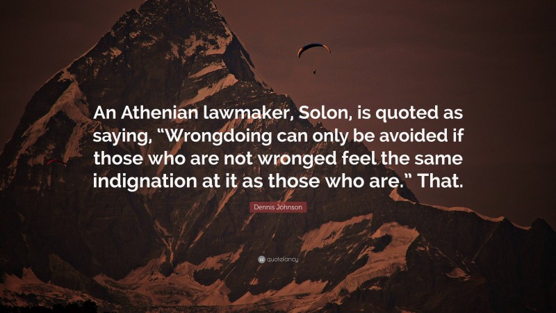 Dennis Johnson Quote: “An Athenian lawmaker, Solon, is quoted as saying, “Wrongdoing can only be avoided if those who are not wronged feel the same indignation at it as those who are.” That.”