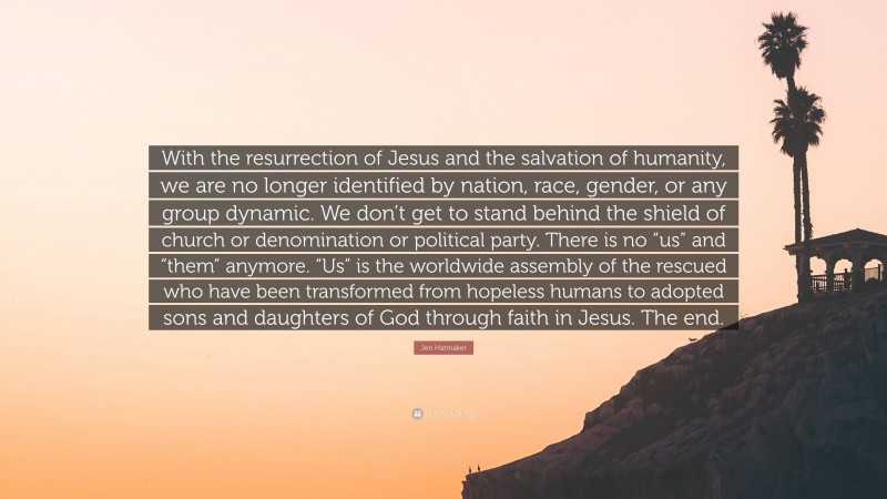 Jen Hatmaker Quote: “With the resurrection of Jesus and the salvation of humanity, we are no longer identified by nation, race, gender, or any group dynamic. We don’t get to stand behind the shield of church or denomination or political party. There is no “us” and “them” anymore. “Us” is the worldwide assembly of the rescued who have been transformed from hopeless humans to adopted sons and daughters of God through faith in Jesus. The end.”