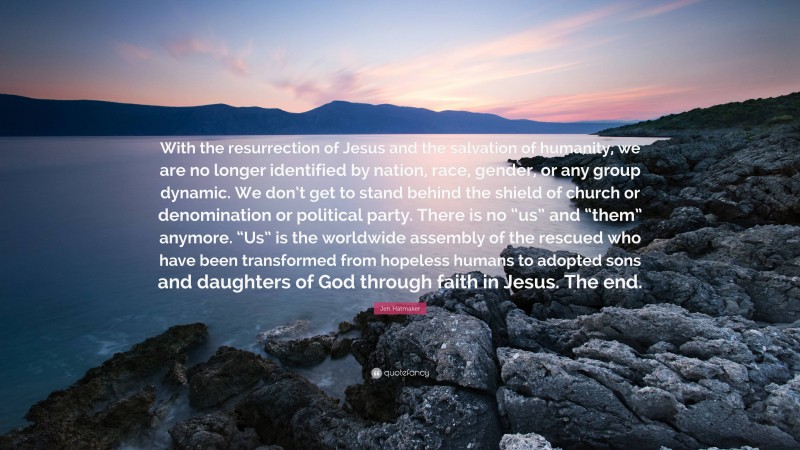 Jen Hatmaker Quote: “With the resurrection of Jesus and the salvation of humanity, we are no longer identified by nation, race, gender, or any group dynamic. We don’t get to stand behind the shield of church or denomination or political party. There is no “us” and “them” anymore. “Us” is the worldwide assembly of the rescued who have been transformed from hopeless humans to adopted sons and daughters of God through faith in Jesus. The end.”