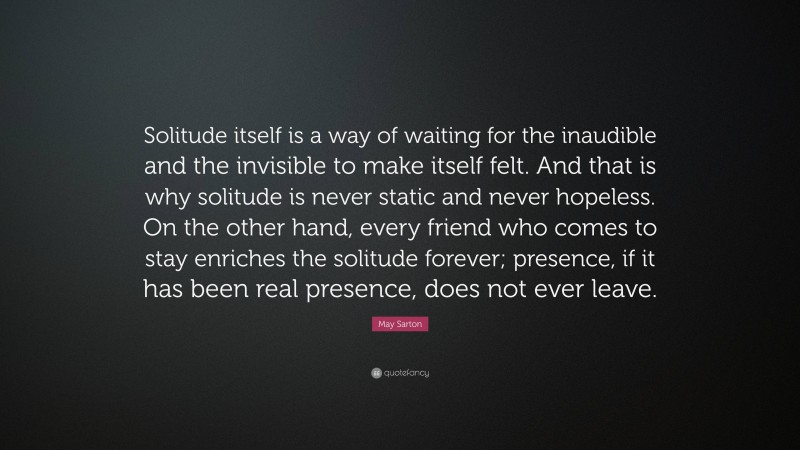 May Sarton Quote: “Solitude itself is a way of waiting for the inaudible and the invisible to make itself felt. And that is why solitude is never static and never hopeless. On the other hand, every friend who comes to stay enriches the solitude forever; presence, if it has been real presence, does not ever leave.”