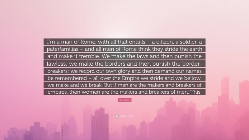 Kate Quinn Quote: “I’m a man of Rome, with all that entails – a citizen, a soldier, a paterfamilias – and all men of Rome think they stride the earth and make it tremble. We make the laws and then punish the lawless; we make the borders and then punish the border-breakers; we record our own glory and then demand our names be remembered – all over the Empire we stride and we bellow, we make and we break. But if men are the makers and breakers of empires, then women are the makers and breakers of men. This.”