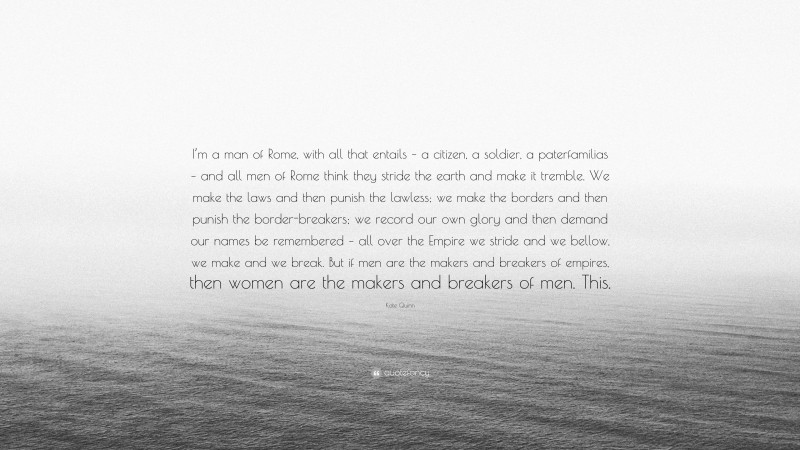 Kate Quinn Quote: “I’m a man of Rome, with all that entails – a citizen, a soldier, a paterfamilias – and all men of Rome think they stride the earth and make it tremble. We make the laws and then punish the lawless; we make the borders and then punish the border-breakers; we record our own glory and then demand our names be remembered – all over the Empire we stride and we bellow, we make and we break. But if men are the makers and breakers of empires, then women are the makers and breakers of men. This.”