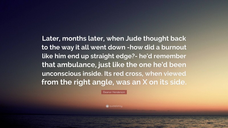 Eleanor Henderson Quote: “Later, months later, when Jude thought back to the way it all went down -how did a burnout like him end up straight edge?- he’d remember that ambulance, just like the one he’d been unconscious inside. Its red cross, when viewed from the right angle, was an X on its side.”