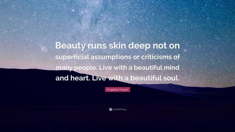Angelica Hopes Quote: “Beauty runs skin deep not on superficial assumptions or criticisms of many people. Live with a beautiful mind and heart. Live with a beautiful soul.”
