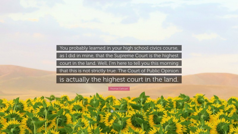 Thomas Cathcart Quote: “You probably learned in your high school civics course, as I did in mine, that the Supreme Court is the highest court in the land. Well, I’m here to tell you this morning that this is not strictly true. The Court of Public Opinion is actually the highest court in the land.”