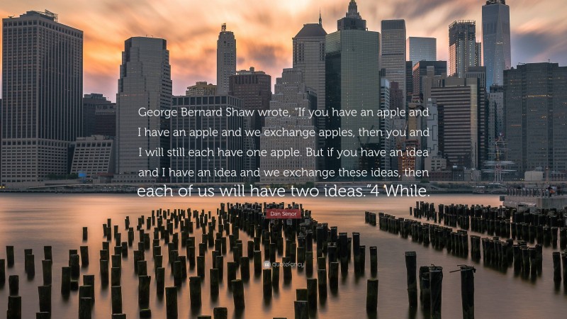 Dan Senor Quote: “George Bernard Shaw wrote, “If you have an apple and I have an apple and we exchange apples, then you and I will still each have one apple. But if you have an idea and I have an idea and we exchange these ideas, then each of us will have two ideas.”4 While.”