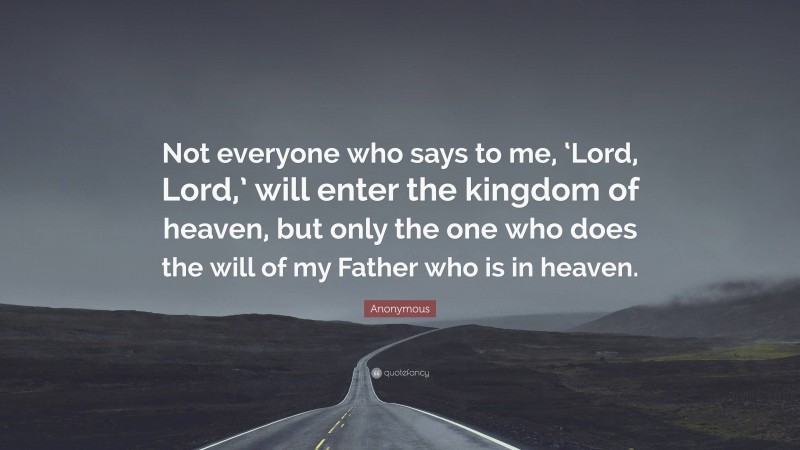 Anonymous Quote: “Not everyone who says to me, ‘Lord, Lord,’ will enter the kingdom of heaven, but only the one who does the will of my Father who is in heaven.”