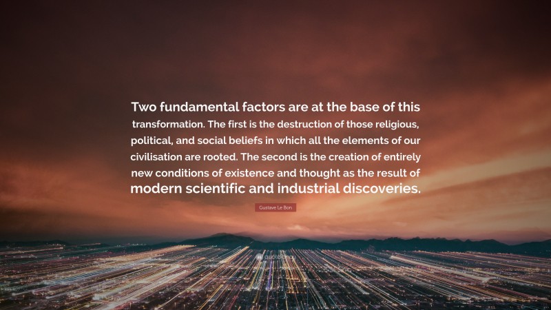 Gustave Le Bon Quote: “Two fundamental factors are at the base of this transformation. The first is the destruction of those religious, political, and social beliefs in which all the elements of our civilisation are rooted. The second is the creation of entirely new conditions of existence and thought as the result of modern scientific and industrial discoveries.”