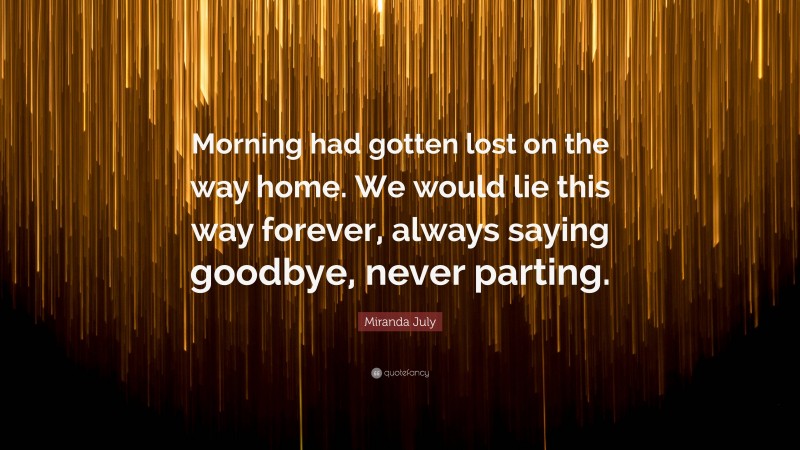 Miranda July Quote: “Morning had gotten lost on the way home. We would lie this way forever, always saying goodbye, never parting.”