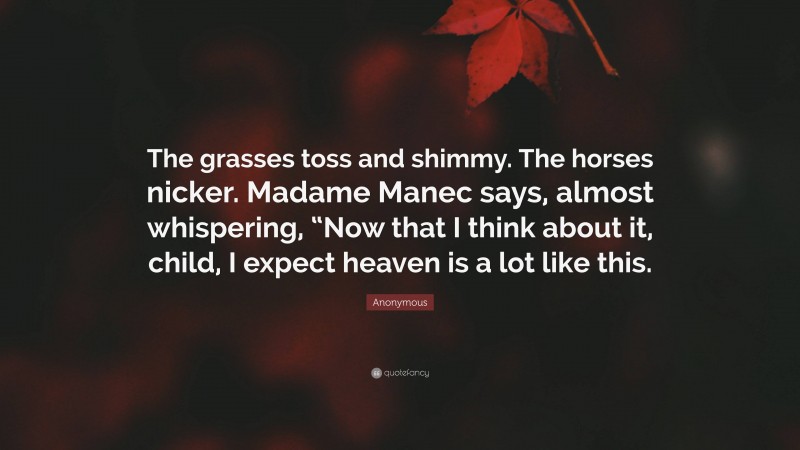 Anonymous Quote: “The grasses toss and shimmy. The horses nicker. Madame Manec says, almost whispering, “Now that I think about it, child, I expect heaven is a lot like this.”