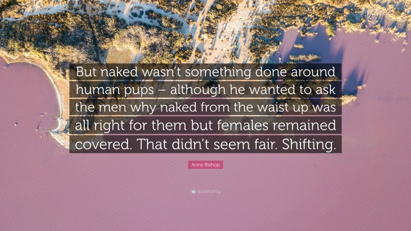 Anne Bishop Quote: “But naked wasn’t something done around human pups – although he wanted to ask the men why naked from the waist up was all right for them but females remained covered. That didn’t seem fair. Shifting.”