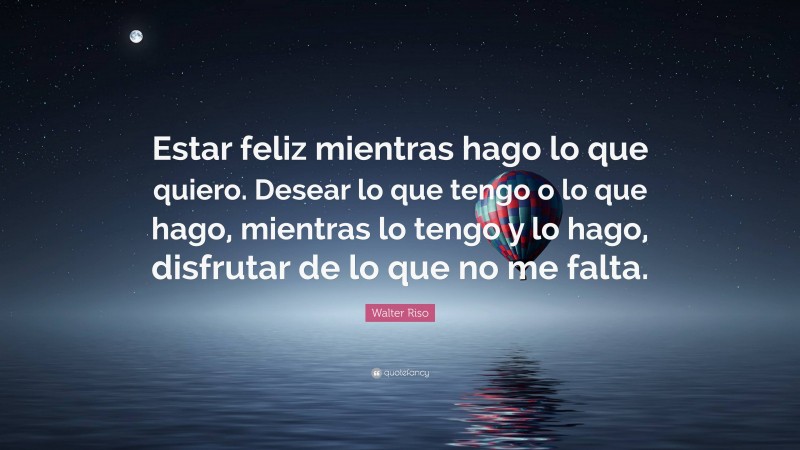 Walter Riso Quote: “Estar feliz mientras hago lo que quiero. Desear lo que tengo o lo que hago, mientras lo tengo y lo hago, disfrutar de lo que no me falta.”