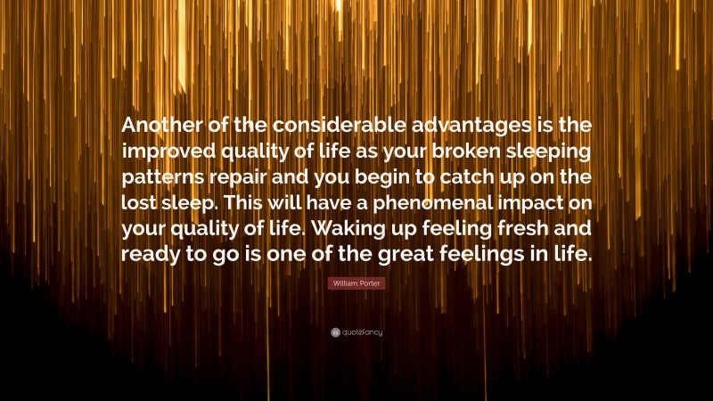 William Porter Quote: “Another of the considerable advantages is the improved quality of life as your broken sleeping patterns repair and you begin to catch up on the lost sleep. This will have a phenomenal impact on your quality of life. Waking up feeling fresh and ready to go is one of the great feelings in life.”