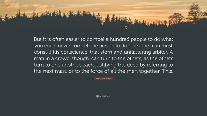 Anthony M. Esolen Quote: “But it is often easier to compel a hundred people to do what you could never compel one person to do. The lone man must consult his conscience, that stern and unflattering arbiter. A man in a crowd, though, can turn to the others, as the others turn to one another, each justifying the deed by referring to the next man, or to the force of all the men together. This.”