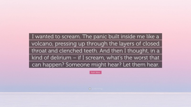 Ruth Ware Quote: “I wanted to scream. The panic built inside me like a volcano, pressing up through the layers of closed throat and clenched teeth. And then I thought, in a kind of delirium – if I scream, what’s the worst that can happen? Someone might hear? Let them hear.”