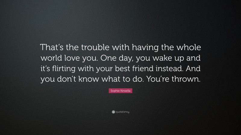 Sophie Kinsella Quote: “That’s the trouble with having the whole world love you. One day, you wake up and it’s flirting with your best friend instead. And you don’t know what to do. You’re thrown.”