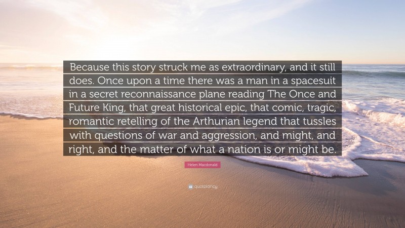 Helen Macdonald Quote: “Because this story struck me as extraordinary, and it still does. Once upon a time there was a man in a spacesuit in a secret reconnaissance plane reading The Once and Future King, that great historical epic, that comic, tragic, romantic retelling of the Arthurian legend that tussles with questions of war and aggression, and might, and right, and the matter of what a nation is or might be.”