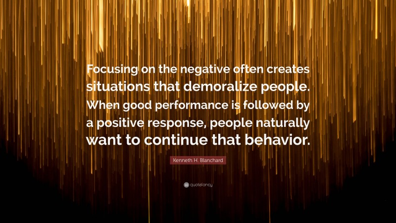 Kenneth H. Blanchard Quote: “Focusing on the negative often creates situations that demoralize people. When good performance is followed by a positive response, people naturally want to continue that behavior.”