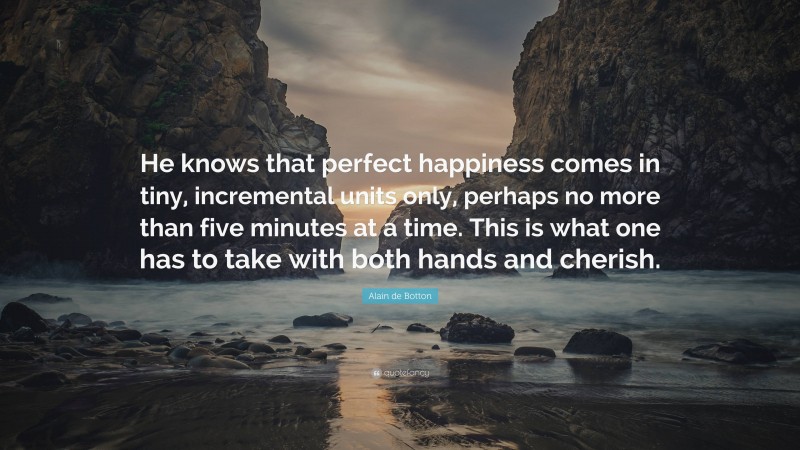 Alain de Botton Quote: “He knows that perfect happiness comes in tiny, incremental units only, perhaps no more than five minutes at a time. This is what one has to take with both hands and cherish.”