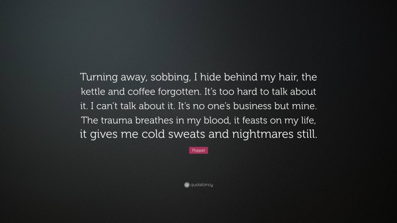 Poppet Quote: “Turning away, sobbing, I hide behind my hair, the kettle and coffee forgotten. It’s too hard to talk about it. I can’t talk about it. It’s no one’s business but mine. The trauma breathes in my blood, it feasts on my life, it gives me cold sweats and nightmares still.”