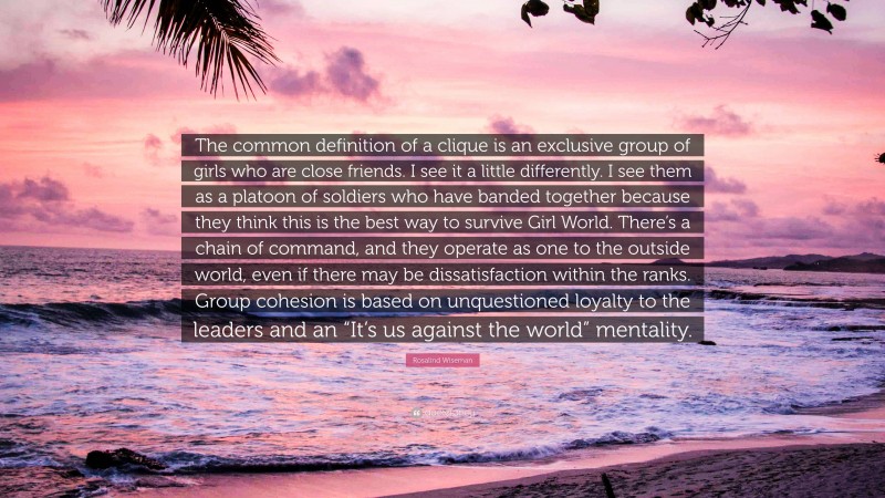 Rosalind Wiseman Quote: “The common definition of a clique is an exclusive group of girls who are close friends. I see it a little differently. I see them as a platoon of soldiers who have banded together because they think this is the best way to survive Girl World. There’s a chain of command, and they operate as one to the outside world, even if there may be dissatisfaction within the ranks. Group cohesion is based on unquestioned loyalty to the leaders and an “It’s us against the world” mentality.”