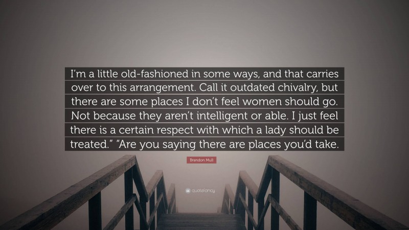 Brandon Mull Quote: “I’m a little old-fashioned in some ways, and that carries over to this arrangement. Call it outdated chivalry, but there are some places I don’t feel women should go. Not because they aren’t intelligent or able. I just feel there is a certain respect with which a lady should be treated.” “Are you saying there are places you’d take.”