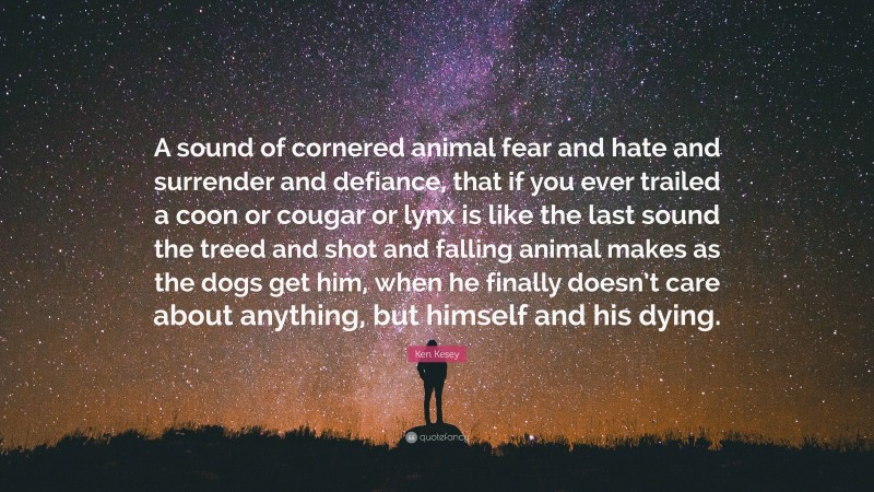 Ken Kesey Quote: “A sound of cornered animal fear and hate and surrender and defiance, that if you ever trailed a coon or cougar or lynx is like the last sound the treed and shot and falling animal makes as the dogs get him, when he finally doesn’t care about anything, but himself and his dying.”
