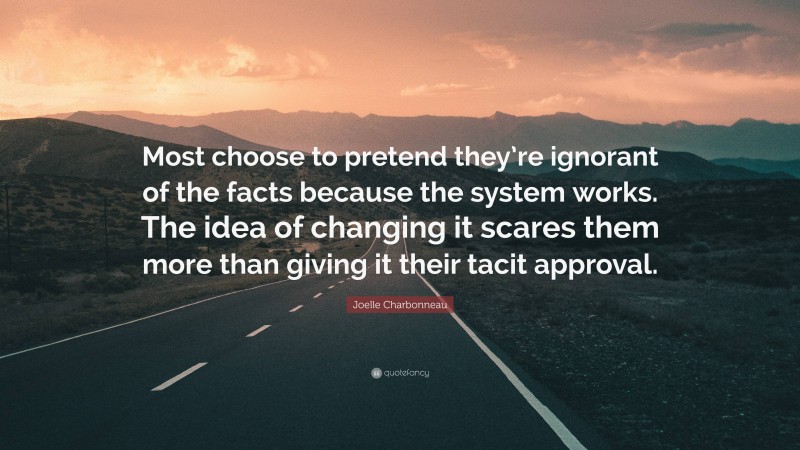 Joelle Charbonneau Quote: “Most choose to pretend they’re ignorant of the facts because the system works. The idea of changing it scares them more than giving it their tacit approval.”