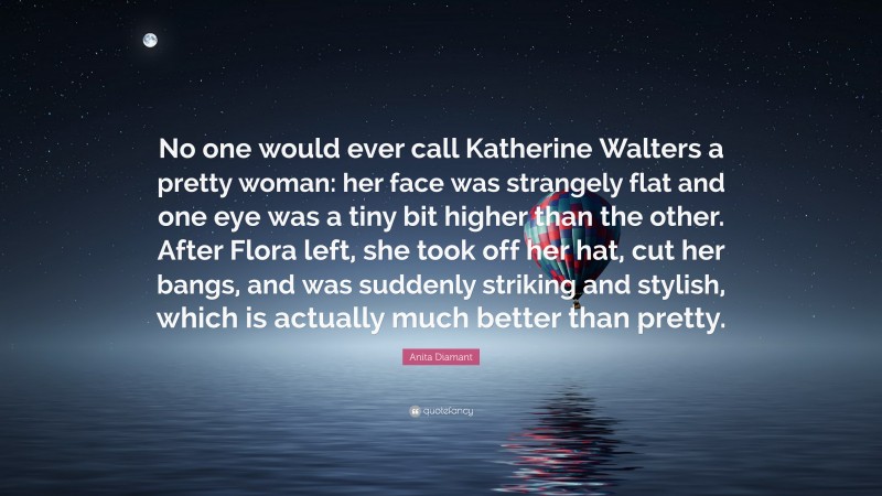 Anita Diamant Quote: “No one would ever call Katherine Walters a pretty woman: her face was strangely flat and one eye was a tiny bit higher than the other. After Flora left, she took off her hat, cut her bangs, and was suddenly striking and stylish, which is actually much better than pretty.”