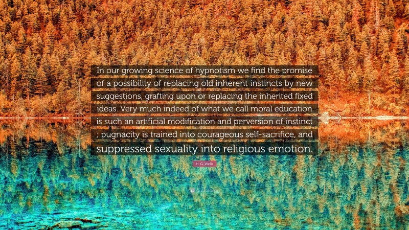 H. G. Wells Quote: “In our growing science of hypnotism we find the promise of a possibility of replacing old inherent instincts by new suggestions, grafting upon or replacing the inherited fixed ideas. Very much indeed of what we call moral education is such an artificial modification and perversion of instinct ; pugnacity is trained into courageous self-sacrifice, and suppressed sexuality into religious emotion.”