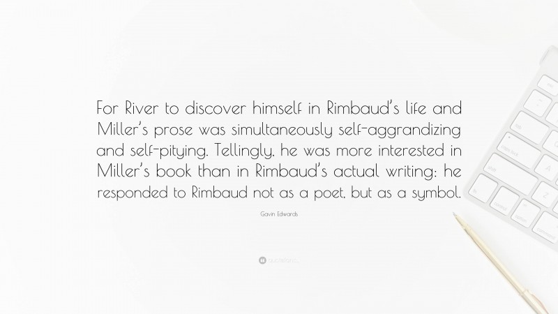 Gavin Edwards Quote: “For River to discover himself in Rimbaud’s life and Miller’s prose was simultaneously self-aggrandizing and self-pitying. Tellingly, he was more interested in Miller’s book than in Rimbaud’s actual writing: he responded to Rimbaud not as a poet, but as a symbol.”
