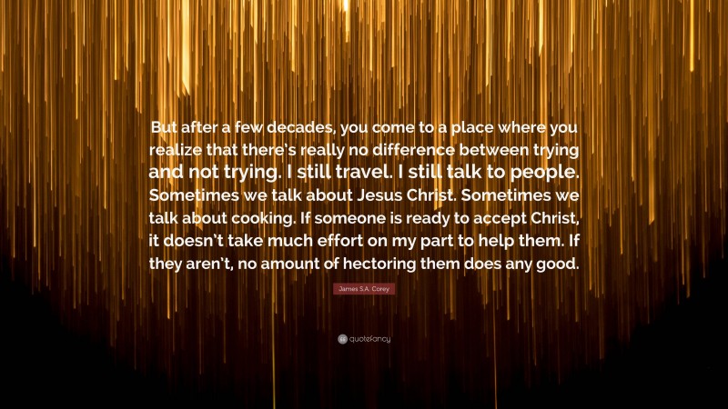 James S.A. Corey Quote: “But after a few decades, you come to a place where you realize that there’s really no difference between trying and not trying. I still travel. I still talk to people. Sometimes we talk about Jesus Christ. Sometimes we talk about cooking. If someone is ready to accept Christ, it doesn’t take much effort on my part to help them. If they aren’t, no amount of hectoring them does any good.”