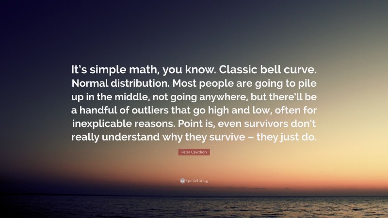Peter Cawdron Quote: “It’s simple math, you know. Classic bell curve. Normal distribution. Most people are going to pile up in the middle, not going anywhere, but there’ll be a handful of outliers that go high and low, often for inexplicable reasons. Point is, even survivors don’t really understand why they survive – they just do.”