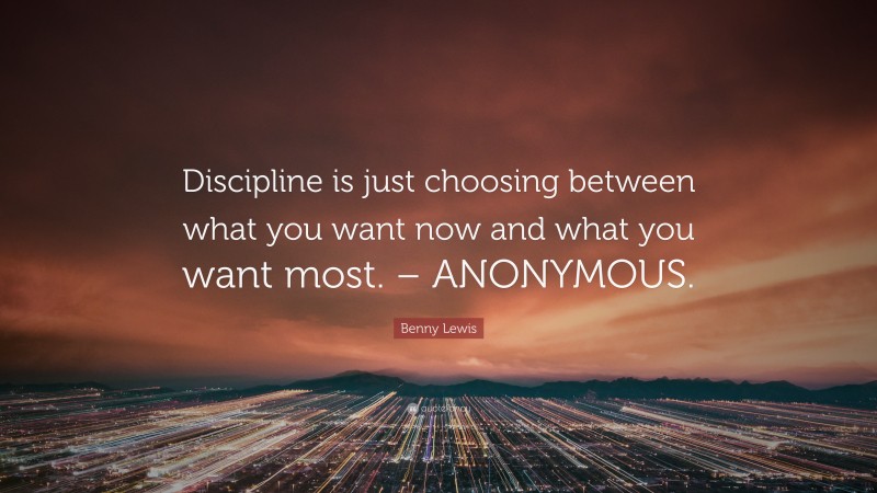 Benny Lewis Quote: “Discipline is just choosing between what you want now and what you want most. – ANONYMOUS.”