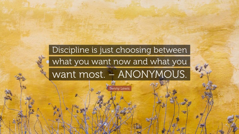 Benny Lewis Quote: “Discipline is just choosing between what you want now and what you want most. – ANONYMOUS.”