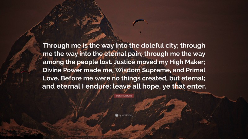 Dante Alighieri Quote: “Through me is the way into the doleful city; through me the way into the eternal pain; through me the way among the people lost. Justice moved my High Maker; Divine Power made me, Wisdom Supreme, and Primal Love. Before me were no things created, but eternal; and eternal I endure: leave all hope, ye that enter.”