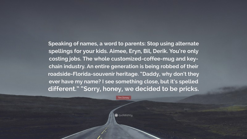 Tim Dorsey Quote: “Speaking of names, a word to parents: Stop using alternate spellings for your kids. Aimee, Eryn, Bil, Derik. You’re only costing jobs. The whole customized-coffee-mug and key-chain industry. An entire generation is being robbed of their roadside-Florida-souvenir heritage. “Daddy, why don’t they ever have my name? I see something close, but it’s spelled different.” “Sorry, honey, we decided to be pricks.”