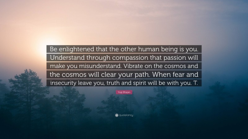 Yogi Bhajan Quote: “Be enlightened that the other human being is you. Understand through compassion that passion will make you misunderstand. Vibrate on the cosmos and the cosmos will clear your path. When fear and insecurity leave you, truth and spirit will be with you. T.”