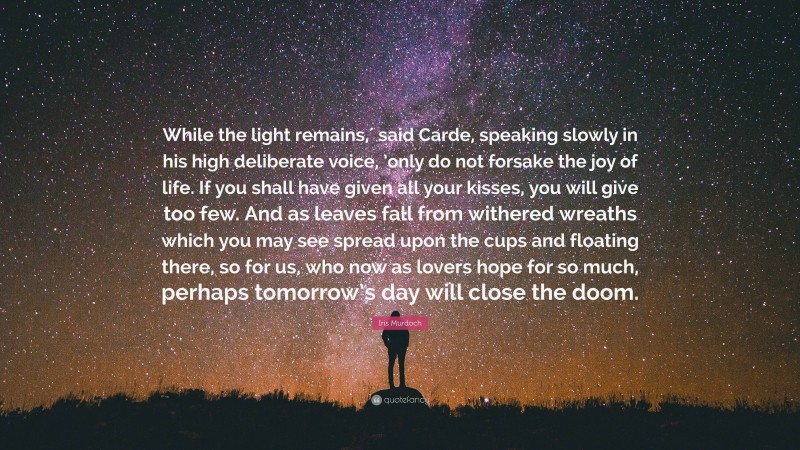 Iris Murdoch Quote: “While the light remains,′ said Carde, speaking slowly in his high deliberate voice, ’only do not forsake the joy of life. If you shall have given all your kisses, you will give too few. And as leaves fall from withered wreaths which you may see spread upon the cups and floating there, so for us, who now as lovers hope for so much, perhaps tomorrow’s day will close the doom.”