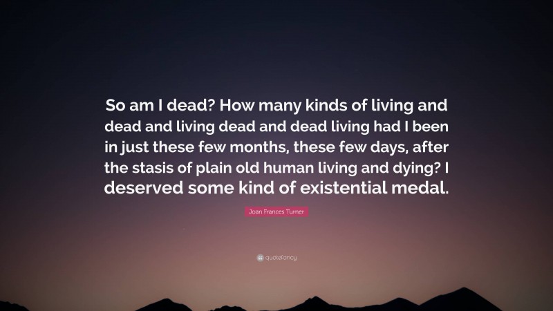 Joan Frances Turner Quote: “So am I dead? How many kinds of living and dead and living dead and dead living had I been in just these few months, these few days, after the stasis of plain old human living and dying? I deserved some kind of existential medal.”