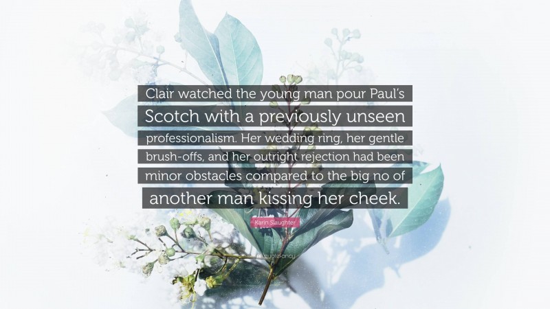 Karin Slaughter Quote: “Clair watched the young man pour Paul’s Scotch with a previously unseen professionalism. Her wedding ring, her gentle brush-offs, and her outright rejection had been minor obstacles compared to the big no of another man kissing her cheek.”