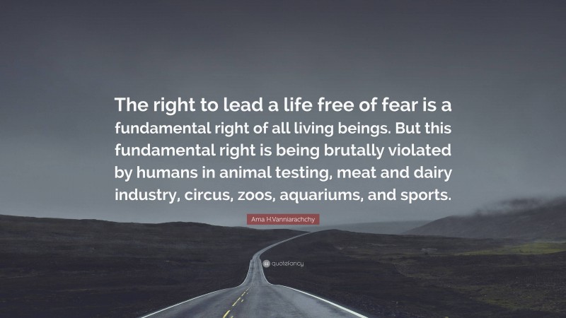 Ama H.Vanniarachchy Quote: “The right to lead a life free of fear is a fundamental right of all living beings. But this fundamental right is being brutally violated by humans in animal testing, meat and dairy industry, circus, zoos, aquariums, and sports.”