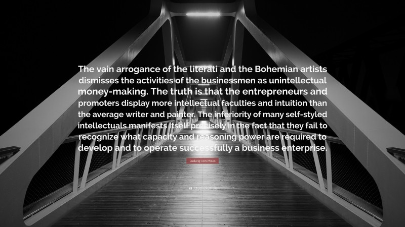 Ludwig von Mises Quote: “The vain arrogance of the literati and the Bohemian artists dismisses the activities of the businessmen as unintellectual money-making. The truth is that the entrepreneurs and promoters display more intellectual faculties and intuition than the average writer and painter. The inferiority of many self-styled intellectuals manifests itself precisely in the fact that they fail to recognize what capacity and reasoning power are required to develop and to operate successfully a business enterprise.”