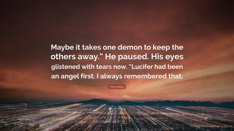 Alma Katsu Quote: “Maybe it takes one demon to keep the others away.” He paused. His eyes glistened with tears now. “Lucifer had been an angel first. I always remembered that.”