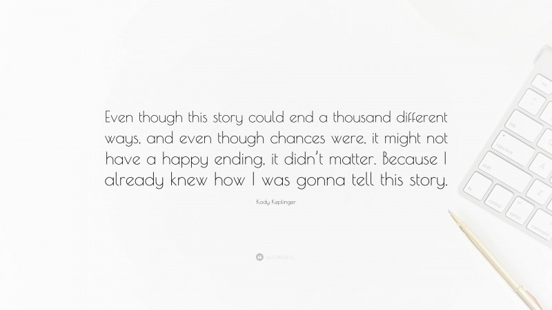 Kody Keplinger Quote: “Even though this story could end a thousand different ways, and even though chances were, it might not have a happy ending, it didn’t matter. Because I already knew how I was gonna tell this story.”