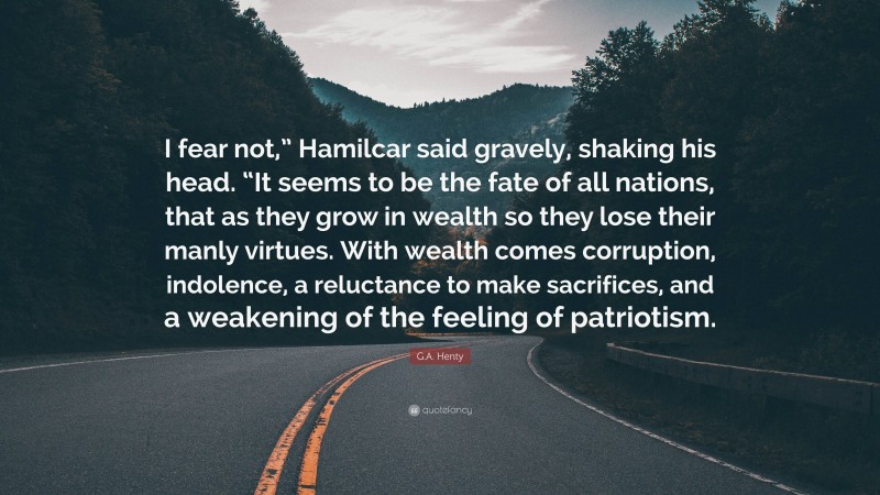G.A. Henty Quote: “I fear not,” Hamilcar said gravely, shaking his head. “It seems to be the fate of all nations, that as they grow in wealth so they lose their manly virtues. With wealth comes corruption, indolence, a reluctance to make sacrifices, and a weakening of the feeling of patriotism.”