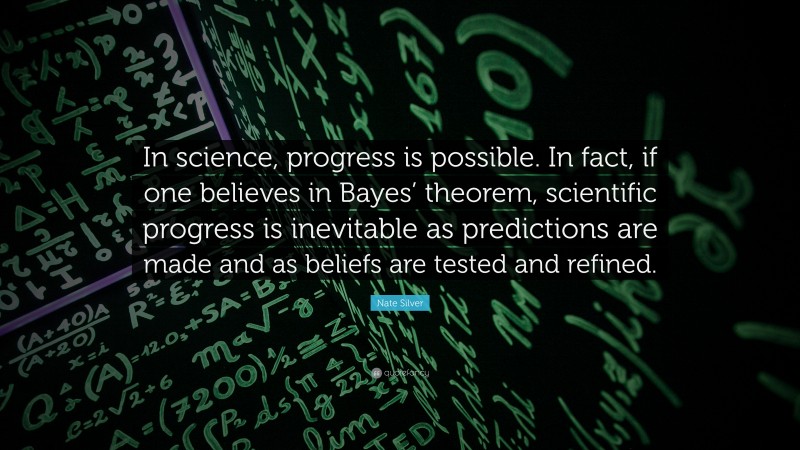 Nate Silver Quote: “In science, progress is possible. In fact, if one believes in Bayes’ theorem, scientific progress is inevitable as predictions are made and as beliefs are tested and refined.”