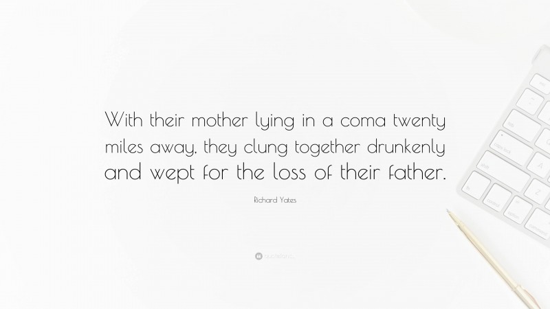 Richard Yates Quote: “With their mother lying in a coma twenty miles away, they clung together drunkenly and wept for the loss of their father.”