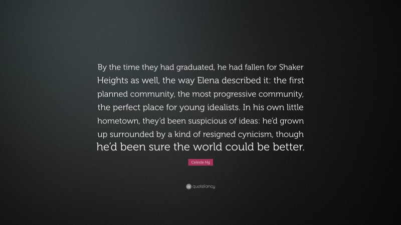 Celeste Ng Quote: “By the time they had graduated, he had fallen for Shaker Heights as well, the way Elena described it: the first planned community, the most progressive community, the perfect place for young idealists. In his own little hometown, they’d been suspicious of ideas: he’d grown up surrounded by a kind of resigned cynicism, though he’d been sure the world could be better.”