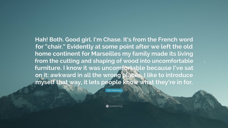 Nick Harkaway Quote: “Hah! Both. Good girl. I’m Chase. It’s from the French word for “chair.” Evidently at some point after we left the old home continent for Marseilles my family made its living from the cutting and shaping of wood into uncomfortable furniture. I know it was uncomfortable because I’ve sat on it: awkward in all the wrong places. I like to introduce myself that way, it lets people know what they’re in for.”
